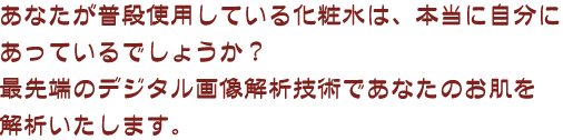 あなたが普段使用している化粧水は、本当に自分にあっているでしょうか？最先端のデジタル画像解析技術であなたのお肌を解析いたします。