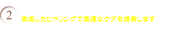 徹底したヒヤリングで最適なケアを提案します