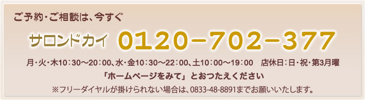 ご予約・ご相談は　サロンドカイ0120-702-377まで　月・火・木10：30～20：00、水・金10：30～22：00、土10：00～19：00　店休日：日・祝・第3月曜
　※フリーダイヤルが掛けられない場合は、0833-48-8891までお願いいたします。